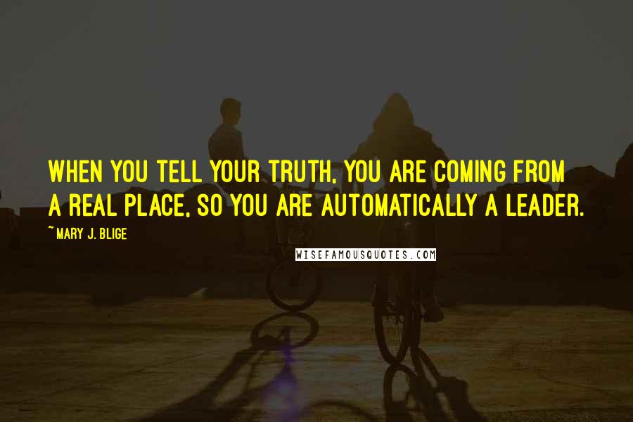 Mary J. Blige Quotes: When you tell your truth, you are coming from a real place, so you are automatically a leader.