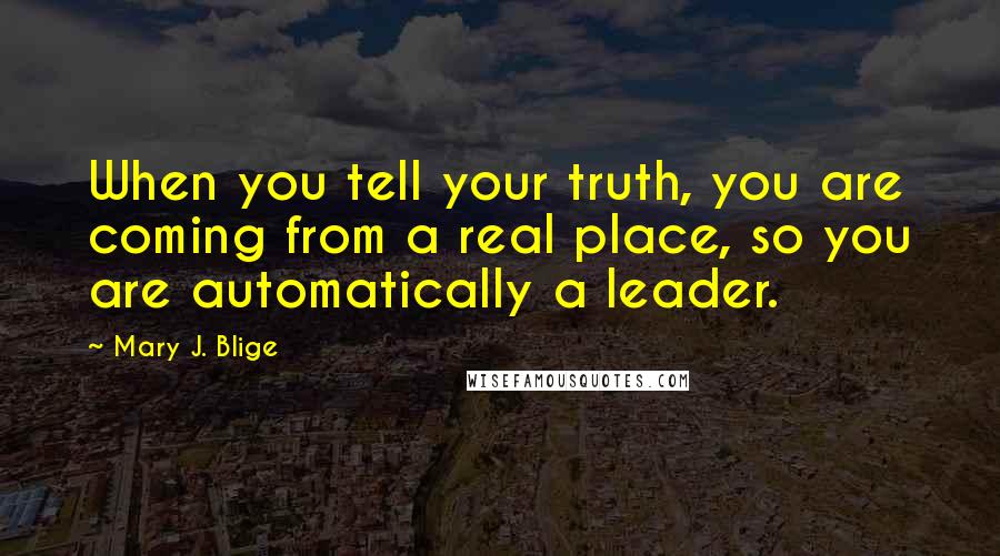 Mary J. Blige Quotes: When you tell your truth, you are coming from a real place, so you are automatically a leader.