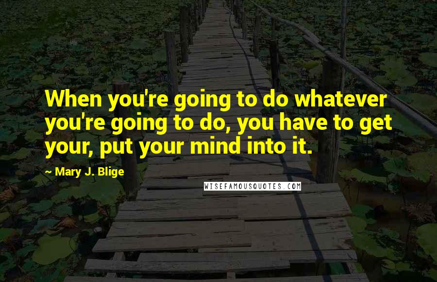 Mary J. Blige Quotes: When you're going to do whatever you're going to do, you have to get your, put your mind into it.