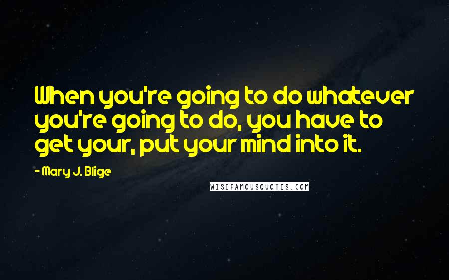 Mary J. Blige Quotes: When you're going to do whatever you're going to do, you have to get your, put your mind into it.