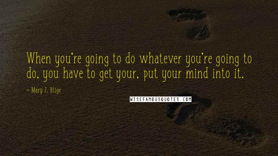 Mary J. Blige Quotes: When you're going to do whatever you're going to do, you have to get your, put your mind into it.