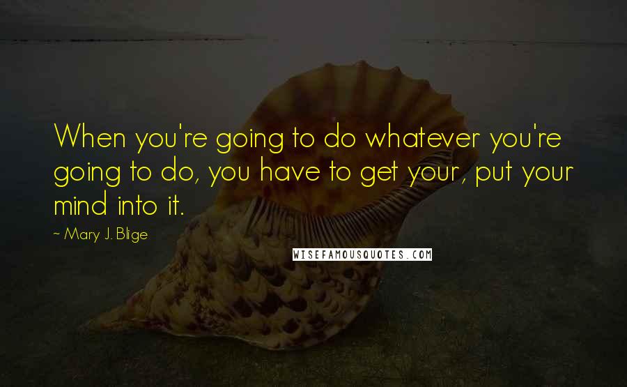 Mary J. Blige Quotes: When you're going to do whatever you're going to do, you have to get your, put your mind into it.