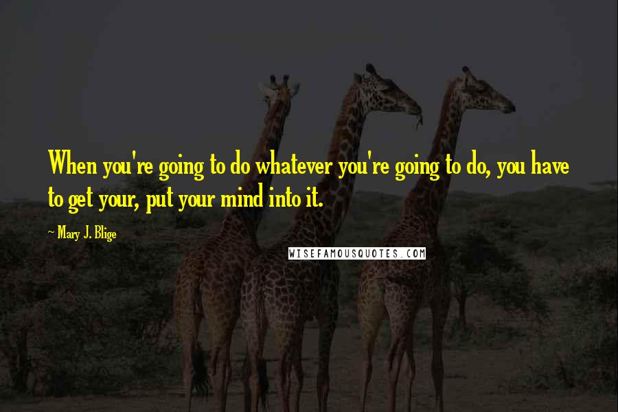 Mary J. Blige Quotes: When you're going to do whatever you're going to do, you have to get your, put your mind into it.