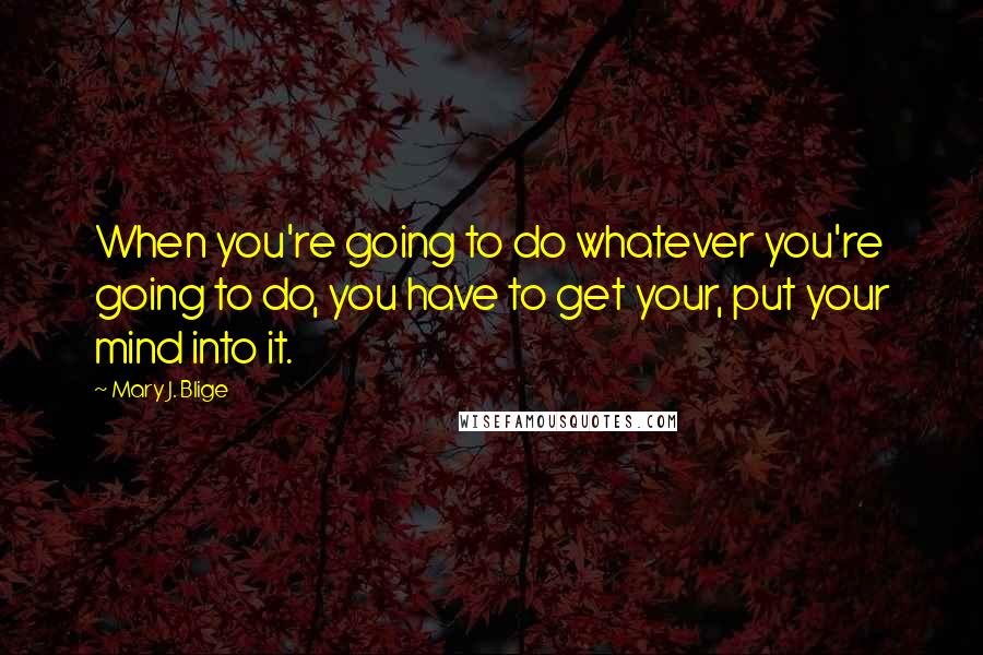 Mary J. Blige Quotes: When you're going to do whatever you're going to do, you have to get your, put your mind into it.