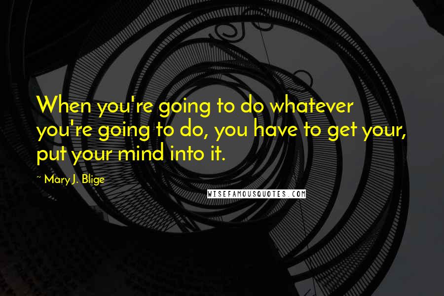 Mary J. Blige Quotes: When you're going to do whatever you're going to do, you have to get your, put your mind into it.