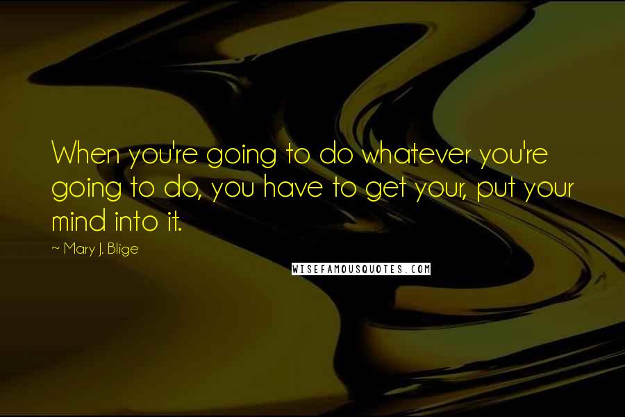 Mary J. Blige Quotes: When you're going to do whatever you're going to do, you have to get your, put your mind into it.