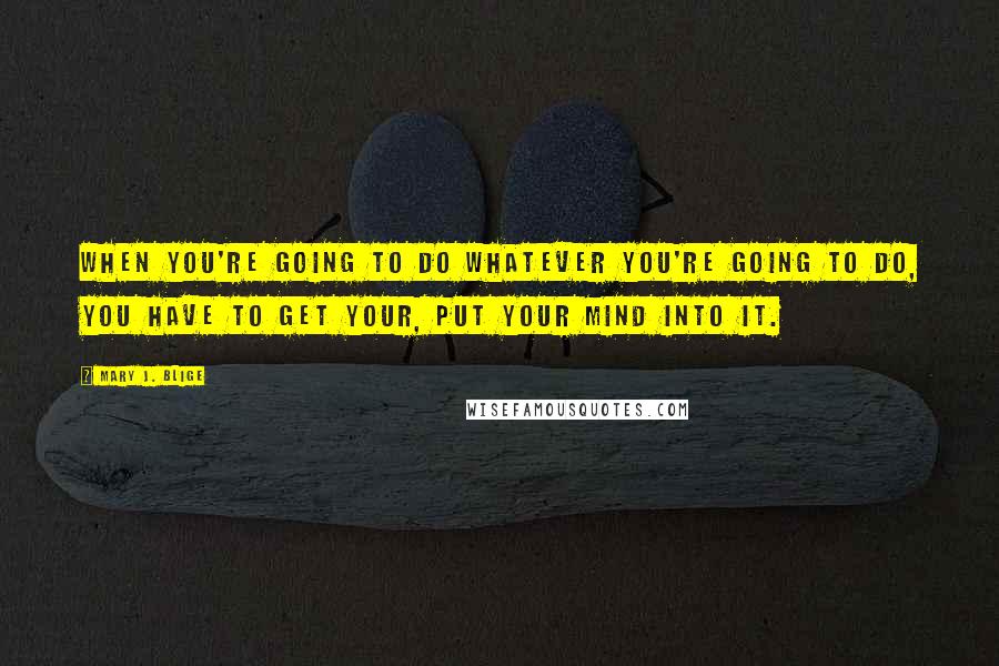 Mary J. Blige Quotes: When you're going to do whatever you're going to do, you have to get your, put your mind into it.