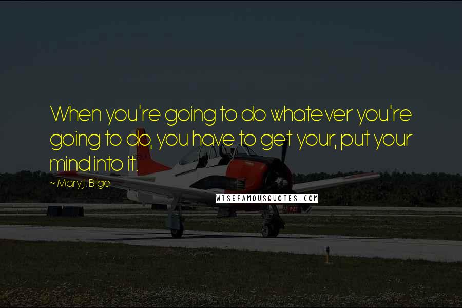 Mary J. Blige Quotes: When you're going to do whatever you're going to do, you have to get your, put your mind into it.