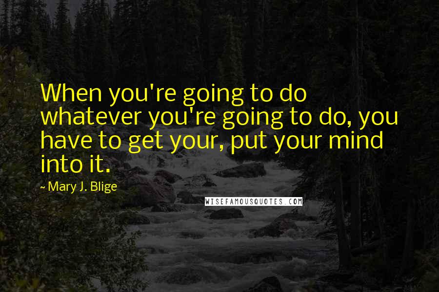 Mary J. Blige Quotes: When you're going to do whatever you're going to do, you have to get your, put your mind into it.