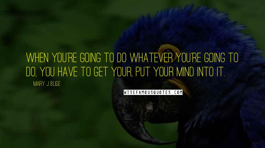 Mary J. Blige Quotes: When you're going to do whatever you're going to do, you have to get your, put your mind into it.