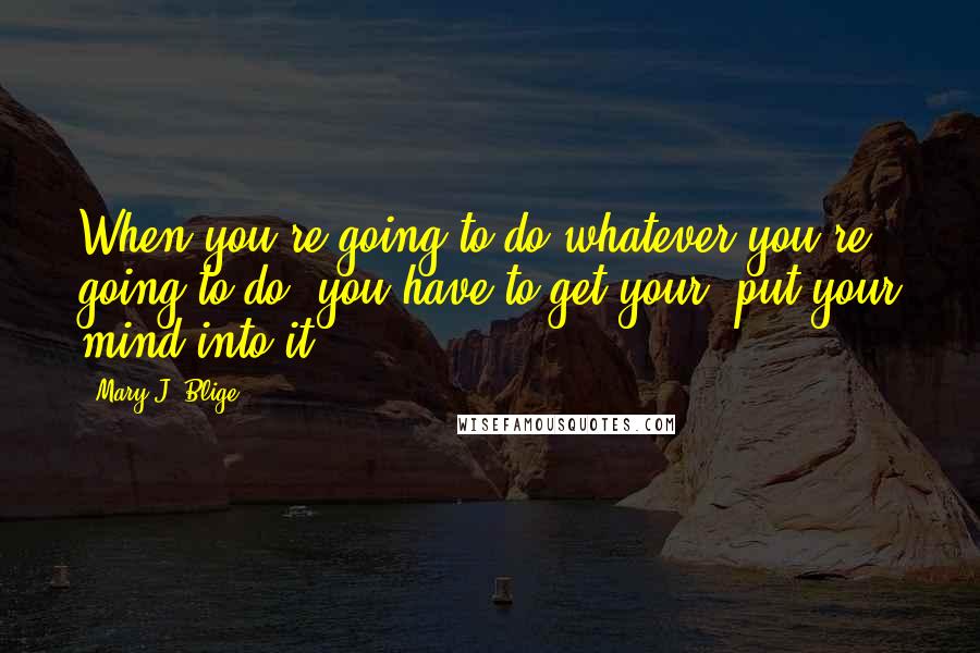 Mary J. Blige Quotes: When you're going to do whatever you're going to do, you have to get your, put your mind into it.