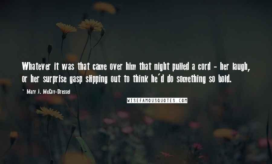 Mary J. McCoy-Dressel Quotes: Whatever it was that came over him that night pulled a cord - her laugh, or her surprise gasp slipping out to think he'd do something so bold.