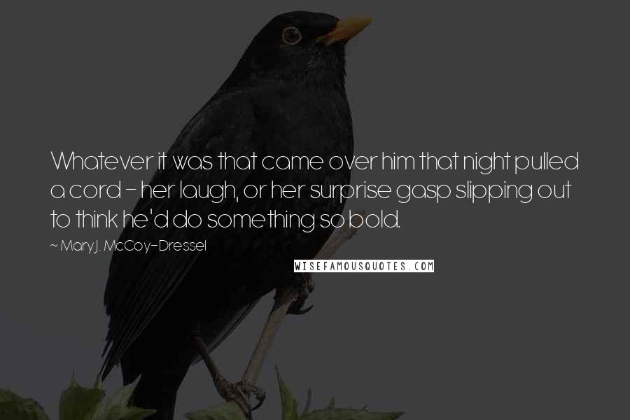 Mary J. McCoy-Dressel Quotes: Whatever it was that came over him that night pulled a cord - her laugh, or her surprise gasp slipping out to think he'd do something so bold.