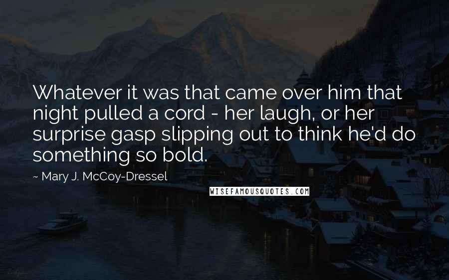 Mary J. McCoy-Dressel Quotes: Whatever it was that came over him that night pulled a cord - her laugh, or her surprise gasp slipping out to think he'd do something so bold.