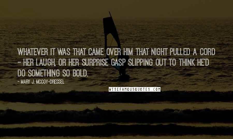 Mary J. McCoy-Dressel Quotes: Whatever it was that came over him that night pulled a cord - her laugh, or her surprise gasp slipping out to think he'd do something so bold.