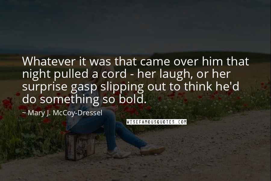 Mary J. McCoy-Dressel Quotes: Whatever it was that came over him that night pulled a cord - her laugh, or her surprise gasp slipping out to think he'd do something so bold.