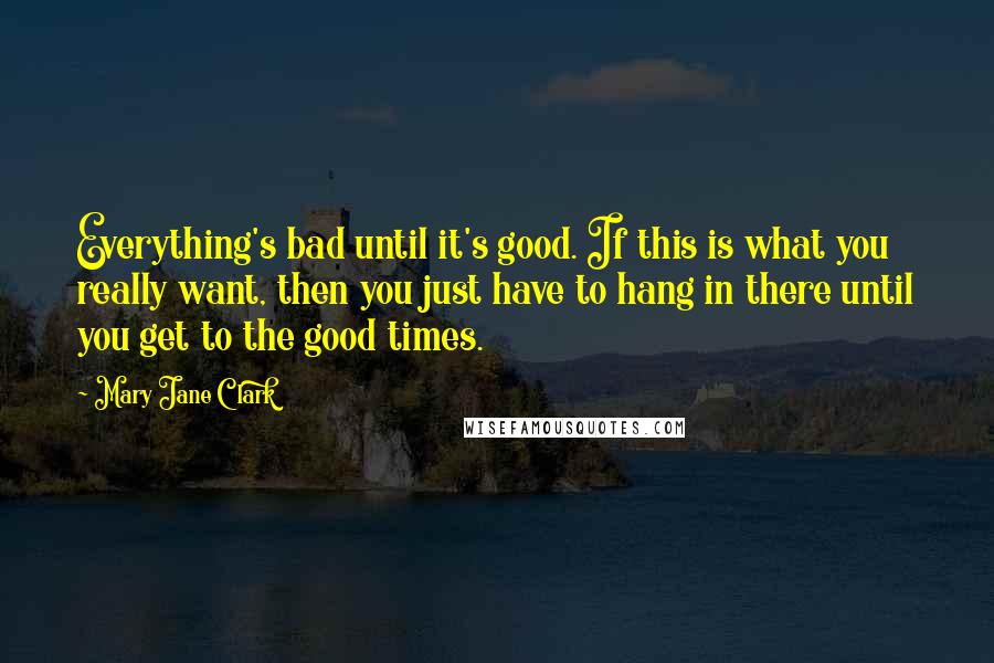 Mary Jane Clark Quotes: Everything's bad until it's good. If this is what you really want, then you just have to hang in there until you get to the good times.