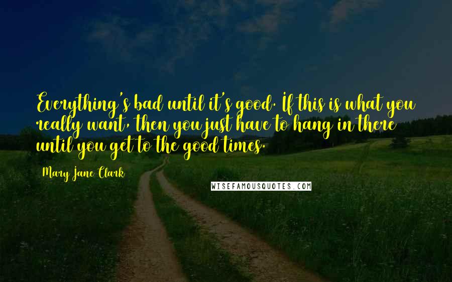 Mary Jane Clark Quotes: Everything's bad until it's good. If this is what you really want, then you just have to hang in there until you get to the good times.