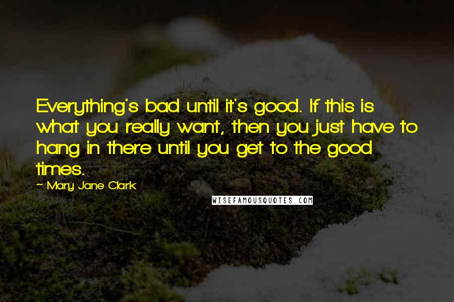 Mary Jane Clark Quotes: Everything's bad until it's good. If this is what you really want, then you just have to hang in there until you get to the good times.