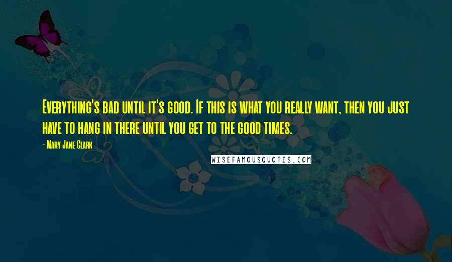 Mary Jane Clark Quotes: Everything's bad until it's good. If this is what you really want, then you just have to hang in there until you get to the good times.