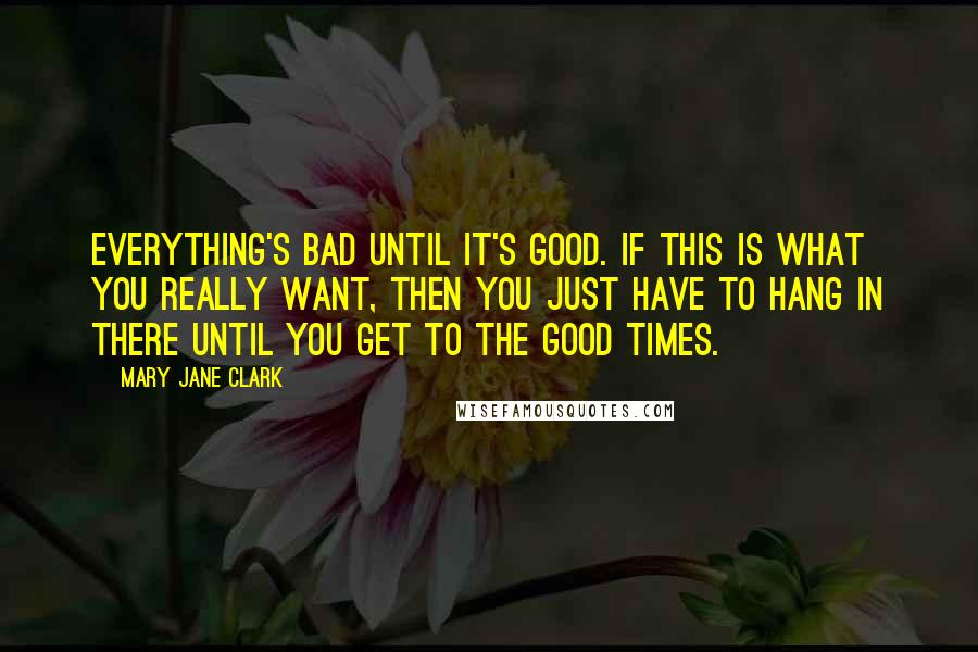 Mary Jane Clark Quotes: Everything's bad until it's good. If this is what you really want, then you just have to hang in there until you get to the good times.