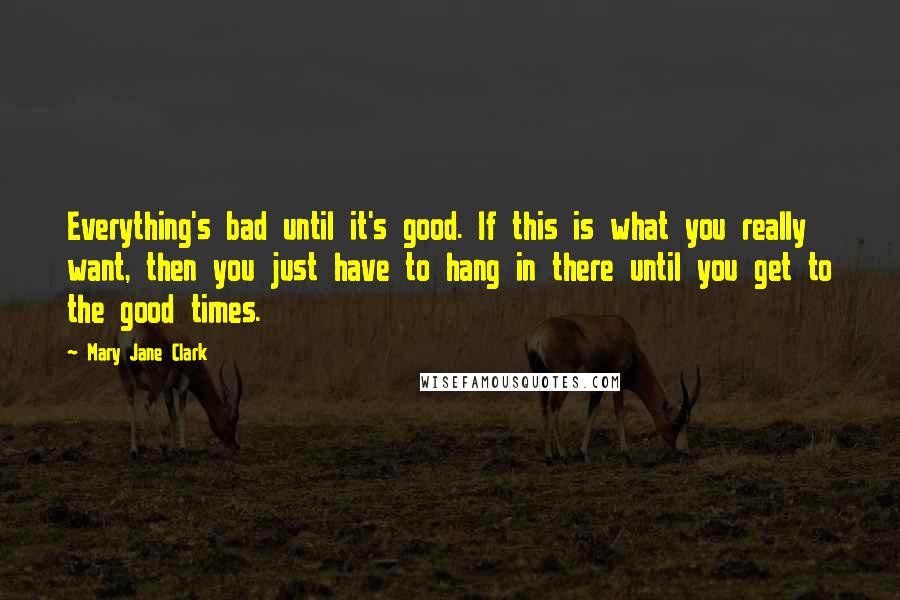 Mary Jane Clark Quotes: Everything's bad until it's good. If this is what you really want, then you just have to hang in there until you get to the good times.