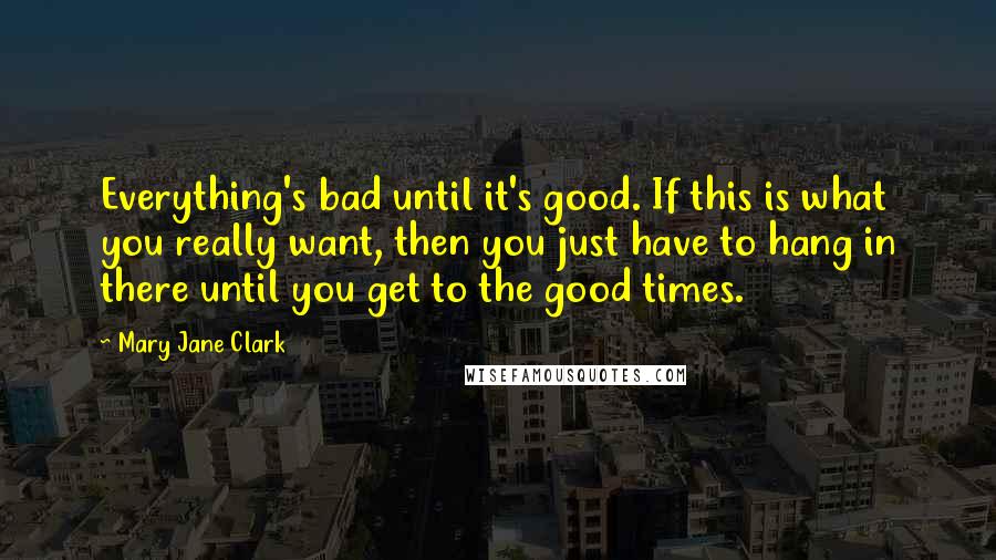 Mary Jane Clark Quotes: Everything's bad until it's good. If this is what you really want, then you just have to hang in there until you get to the good times.