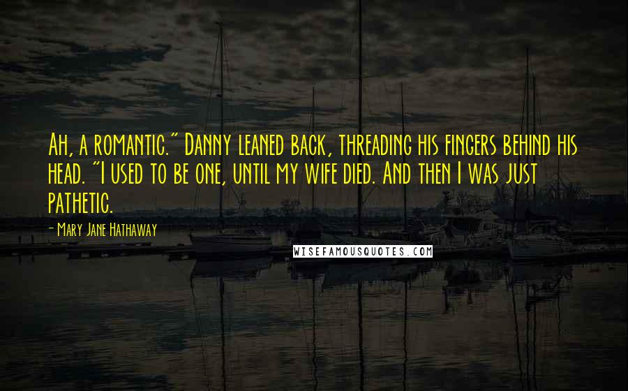 Mary Jane Hathaway Quotes: Ah, a romantic." Danny leaned back, threading his fingers behind his head. "I used to be one, until my wife died. And then I was just pathetic.