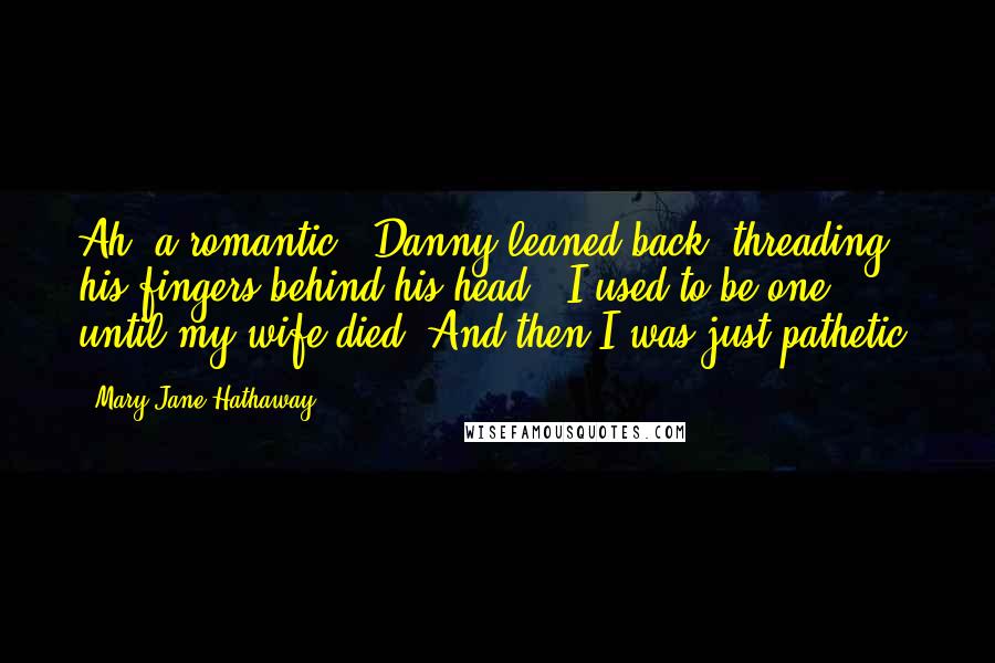 Mary Jane Hathaway Quotes: Ah, a romantic." Danny leaned back, threading his fingers behind his head. "I used to be one, until my wife died. And then I was just pathetic.