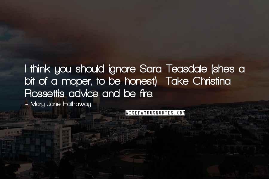 Mary Jane Hathaway Quotes: I think you should ignore Sara Teasdale (she's a bit of a moper, to be honest.).  Take Christina Rossetti's advice and be fire.