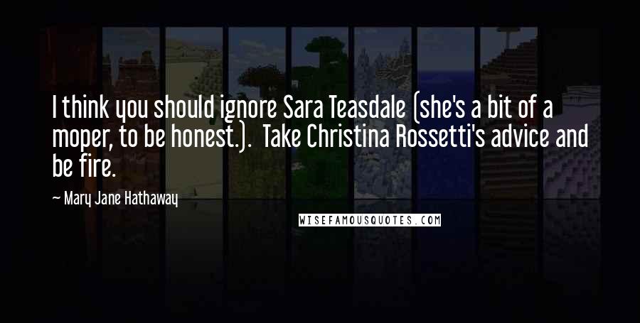 Mary Jane Hathaway Quotes: I think you should ignore Sara Teasdale (she's a bit of a moper, to be honest.).  Take Christina Rossetti's advice and be fire.