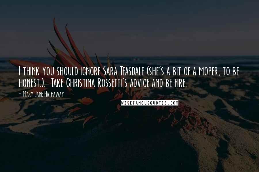 Mary Jane Hathaway Quotes: I think you should ignore Sara Teasdale (she's a bit of a moper, to be honest.).  Take Christina Rossetti's advice and be fire.