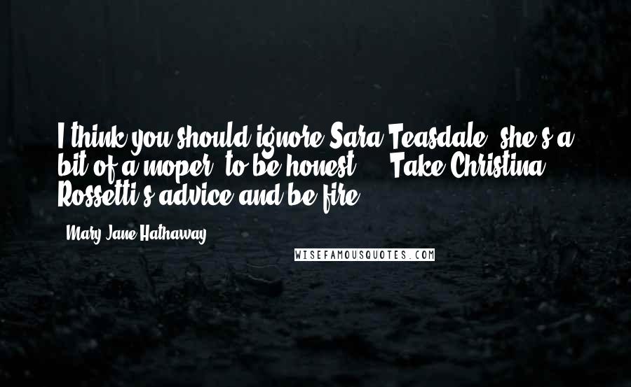 Mary Jane Hathaway Quotes: I think you should ignore Sara Teasdale (she's a bit of a moper, to be honest.).  Take Christina Rossetti's advice and be fire.