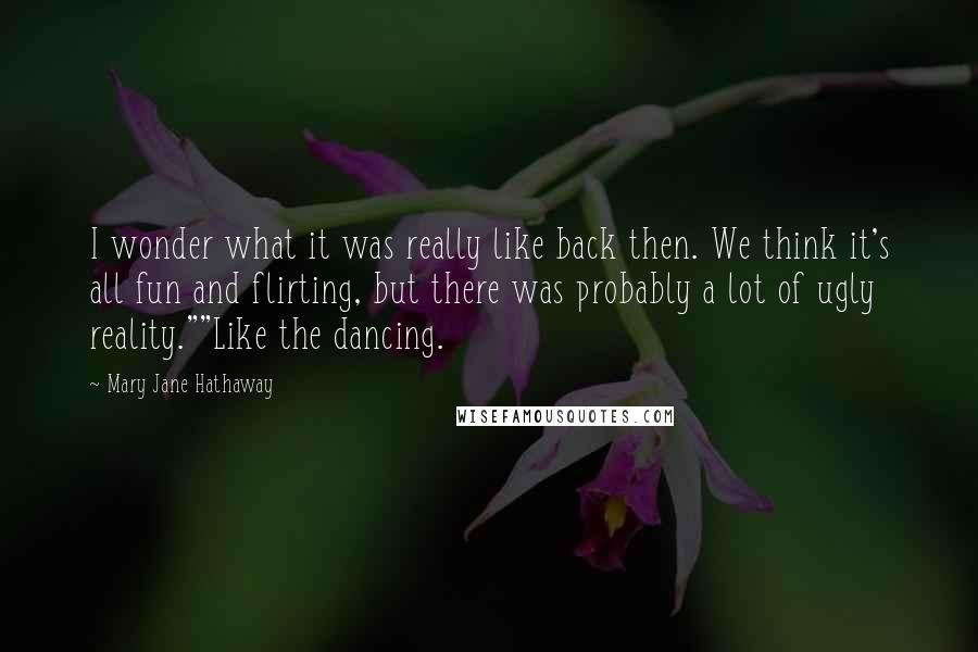 Mary Jane Hathaway Quotes: I wonder what it was really like back then. We think it's all fun and flirting, but there was probably a lot of ugly reality.""Like the dancing.