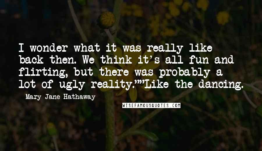 Mary Jane Hathaway Quotes: I wonder what it was really like back then. We think it's all fun and flirting, but there was probably a lot of ugly reality.""Like the dancing.