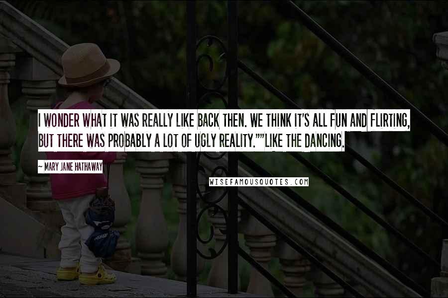 Mary Jane Hathaway Quotes: I wonder what it was really like back then. We think it's all fun and flirting, but there was probably a lot of ugly reality.""Like the dancing.