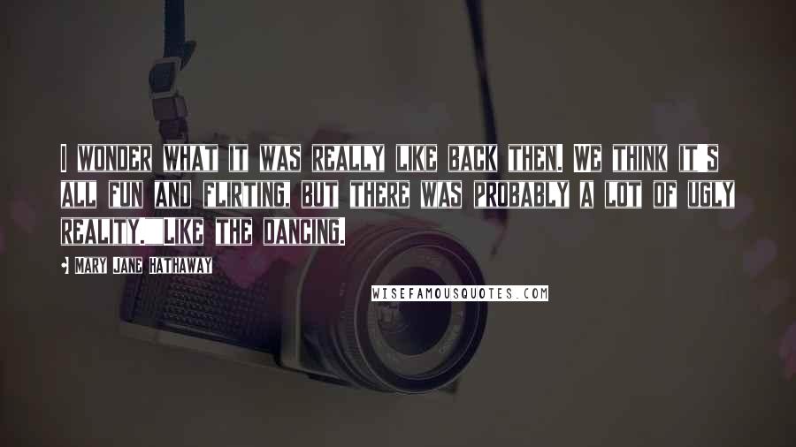 Mary Jane Hathaway Quotes: I wonder what it was really like back then. We think it's all fun and flirting, but there was probably a lot of ugly reality.""Like the dancing.