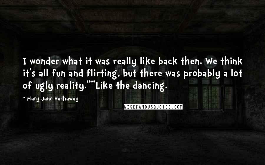 Mary Jane Hathaway Quotes: I wonder what it was really like back then. We think it's all fun and flirting, but there was probably a lot of ugly reality.""Like the dancing.