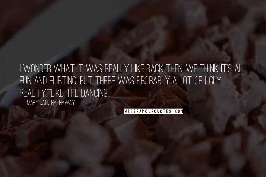 Mary Jane Hathaway Quotes: I wonder what it was really like back then. We think it's all fun and flirting, but there was probably a lot of ugly reality.""Like the dancing.