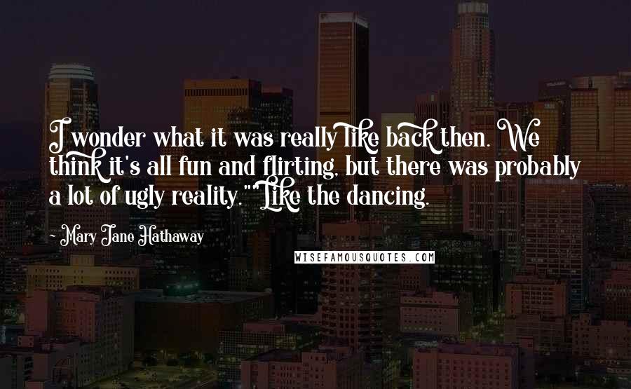 Mary Jane Hathaway Quotes: I wonder what it was really like back then. We think it's all fun and flirting, but there was probably a lot of ugly reality.""Like the dancing.