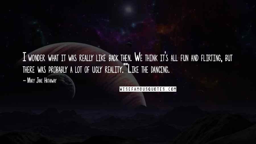 Mary Jane Hathaway Quotes: I wonder what it was really like back then. We think it's all fun and flirting, but there was probably a lot of ugly reality.""Like the dancing.