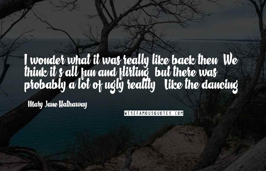 Mary Jane Hathaway Quotes: I wonder what it was really like back then. We think it's all fun and flirting, but there was probably a lot of ugly reality.""Like the dancing.