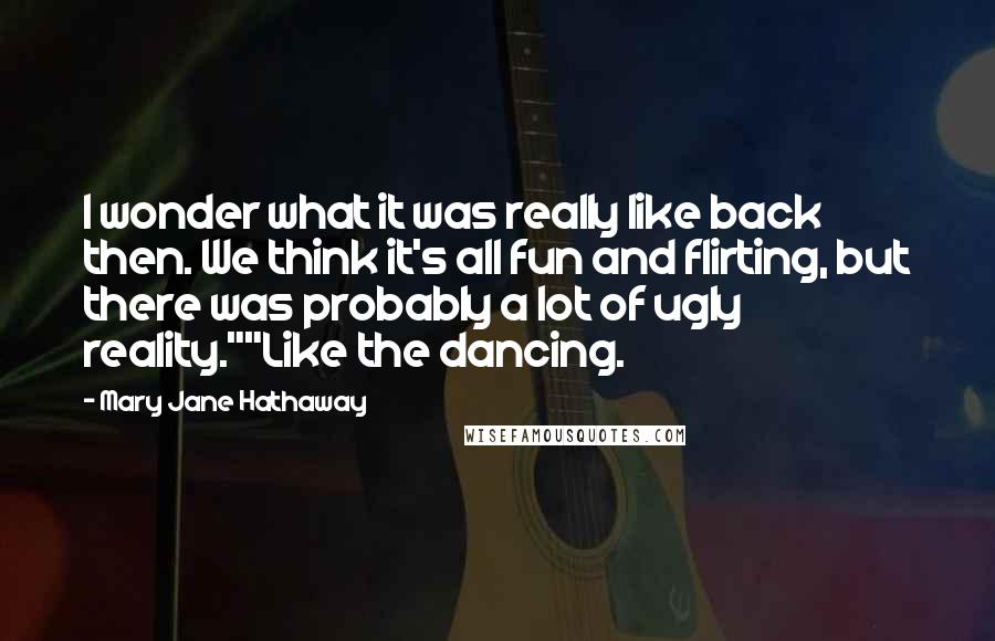 Mary Jane Hathaway Quotes: I wonder what it was really like back then. We think it's all fun and flirting, but there was probably a lot of ugly reality.""Like the dancing.