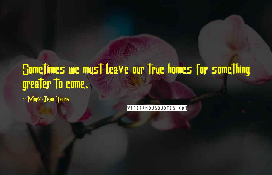 Mary-Jean Harris Quotes: Sometimes we must leave our true homes for something greater to come.