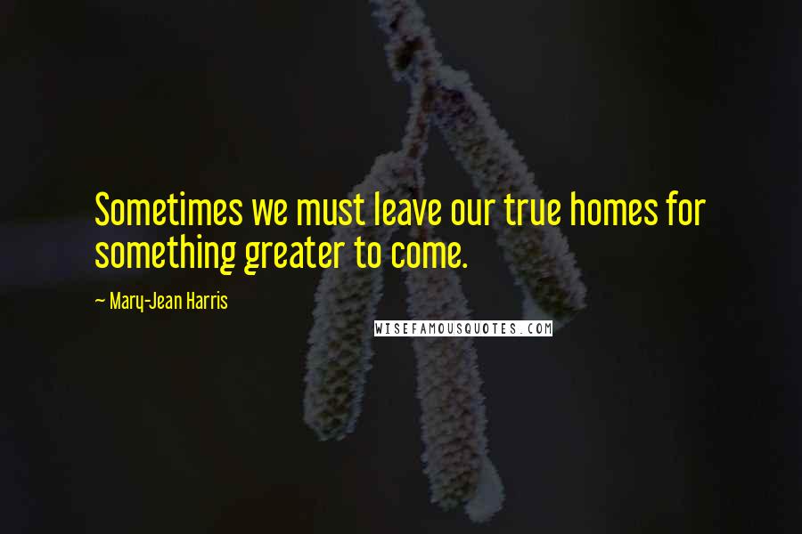 Mary-Jean Harris Quotes: Sometimes we must leave our true homes for something greater to come.