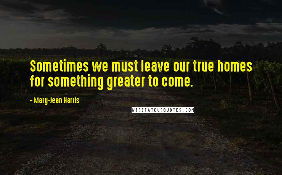 Mary-Jean Harris Quotes: Sometimes we must leave our true homes for something greater to come.