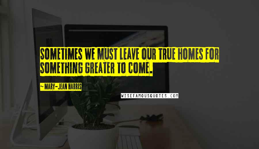 Mary-Jean Harris Quotes: Sometimes we must leave our true homes for something greater to come.