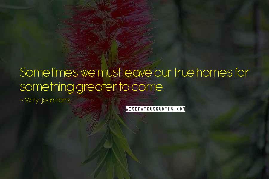 Mary-Jean Harris Quotes: Sometimes we must leave our true homes for something greater to come.