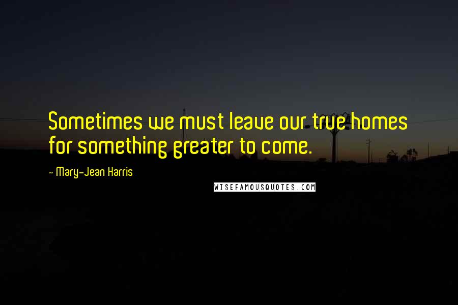 Mary-Jean Harris Quotes: Sometimes we must leave our true homes for something greater to come.