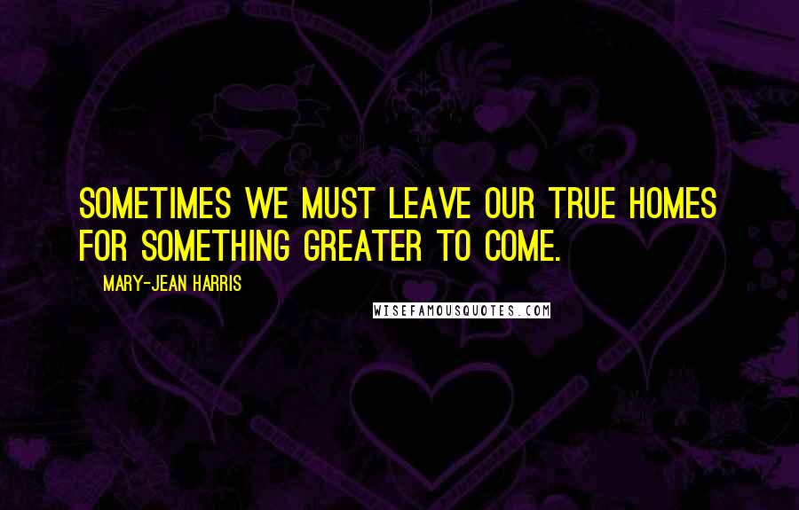 Mary-Jean Harris Quotes: Sometimes we must leave our true homes for something greater to come.